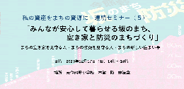 私の資産をまちの資源に　連続セミナー(5) 「みんなが安心して暮らせる坂のまち、空き家と防災のまちづくり」